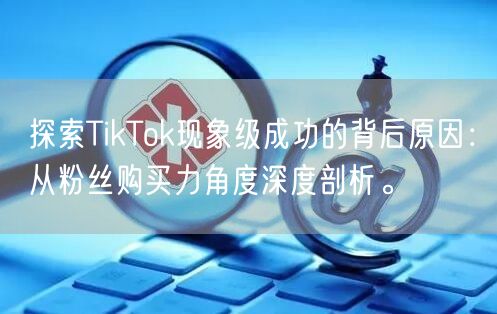 探索TikTok现象级成功的背后原因：从粉丝购买力角度深度剖析。