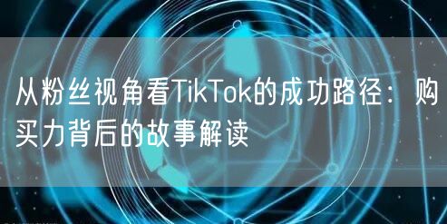 从粉丝视角看TikTok的成功路径：购买力背后的故事解读