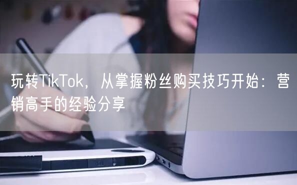 玩转TikTok，从掌握粉丝购买技巧开始：营销高手的经验分享