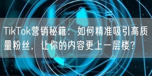 TikTok营销秘籍：如何精准吸引高质量粉丝，让你的内容更上一层楼？