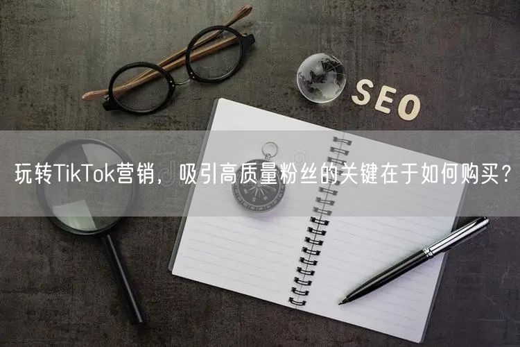 玩转TikTok营销，吸引高质量粉丝的关键在于如何购买？