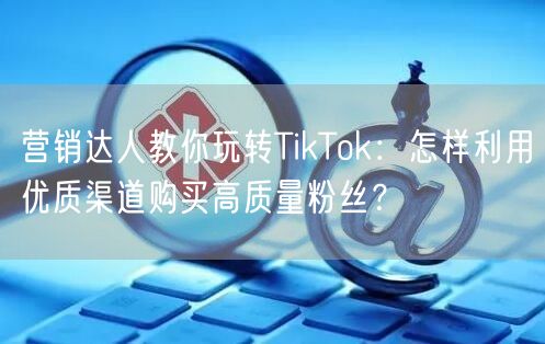营销达人教你玩转TikTok：怎样利用优质渠道购买高质量粉丝？