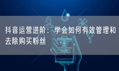 抖音运营进阶：学会如何有效管理和去除购买粉丝