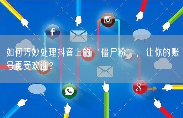 如何巧妙处理抖音上的‘僵尸粉’，让你的账号更受欢迎？