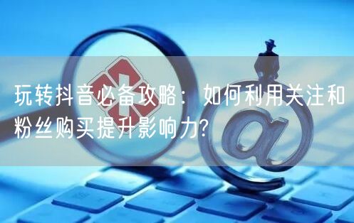 玩转抖音必备攻略：如何利用关注和粉丝购买提升影响力?