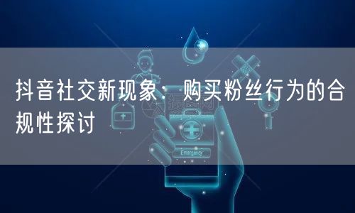 抖音社交新现象：购买粉丝行为的合规性探讨