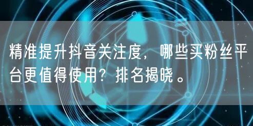 精准提升抖音关注度，哪些买粉丝平台更值得使用？排名揭晓。